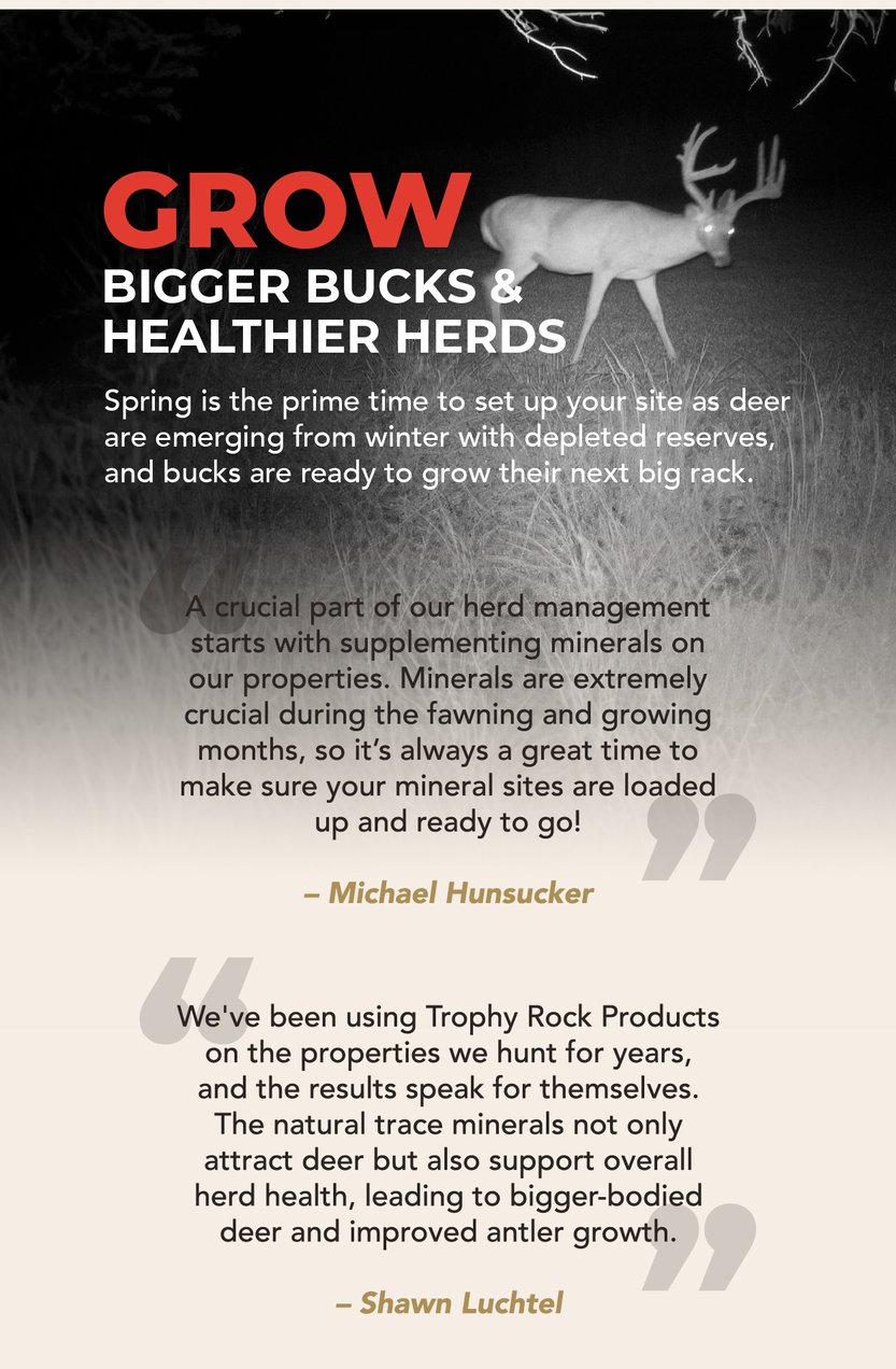 Grow bigger bucks and healthier herds. Spring is the prime time to set up your site as deer are emerging from winter with depleted reserves, and bucks are ready to grow their next big rack. “A crucial part of our herd management starts with supplementing minerals on our properties. Minerals are extremely crucial during the fawning and growing months, so it’s always a great time to make sure your mineral sites are loaded up and ready to go!" –Michael Hunsucker “We've been using Trophy Rock Products on the properties we hunt for years, and the results speak for themselves. The natural trace minerals not only attract deer but also support overall herd health, leading to bigger-bodied deer and improved antler growth.” – Shawn Luchtel